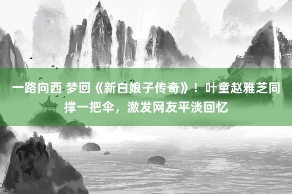 一路向西 梦回《新白娘子传奇》！叶童赵雅芝同撑一把伞，激发网友平淡回忆