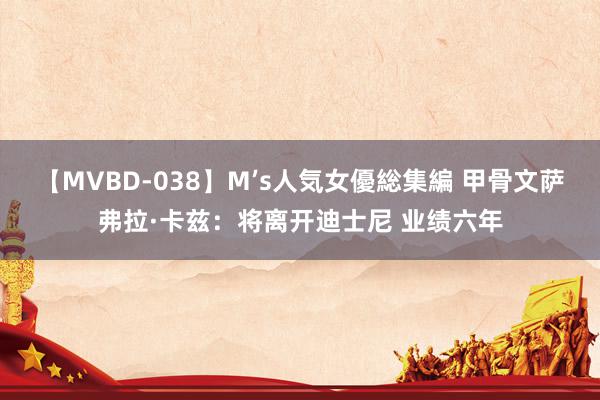 【MVBD-038】M’s人気女優総集編 甲骨文萨弗拉·卡兹：将离开迪士尼 业绩六年