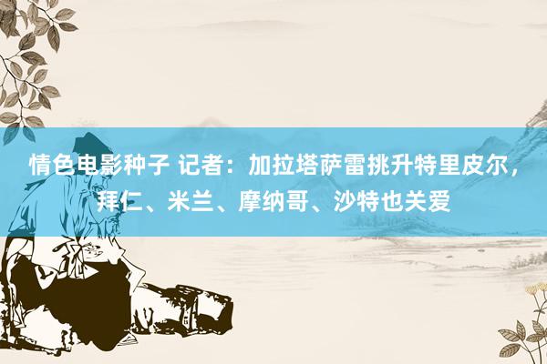 情色电影种子 记者：加拉塔萨雷挑升特里皮尔，拜仁、米兰、摩纳哥、沙特也关爱