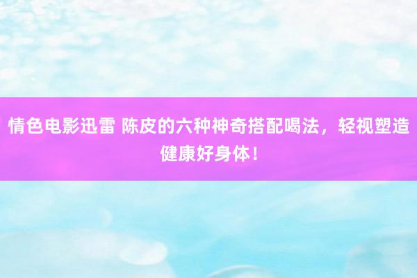 情色电影迅雷 陈皮的六种神奇搭配喝法，轻视塑造健康好身体！