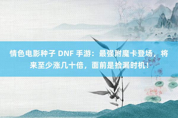 情色电影种子 DNF 手游：最强附魔卡登场，将来至少涨几十倍，面前是捡漏时机！