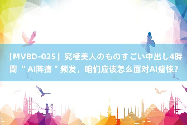 【MVBD-025】究極美人のものすごい中出し4時間 ＂AI阵痛＂频发，咱们应该怎么面对AI蹙悚？