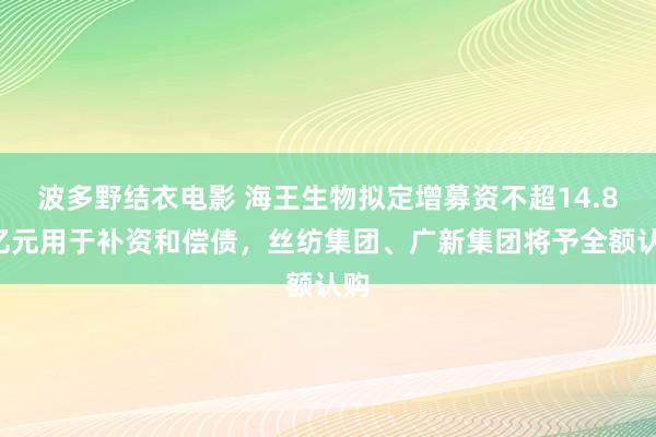 波多野结衣电影 海王生物拟定增募资不超14.88亿元用于补资和偿债，丝纺集团、广新集团将予全额认购