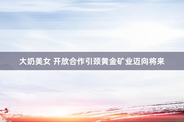 大奶美女 开放合作引颈黄金矿业迈向将来