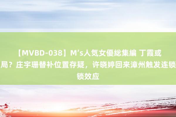 【MVBD-038】M’s人気女優総集編 丁霞或将出局？庄宇珊替补位置存疑，许晓婷回来漳州触发连锁效应
