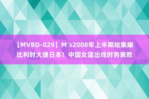 【MVBD-029】M’s2008年上半期総集編 比利时大捷日本！中国女篮出线时势衰败