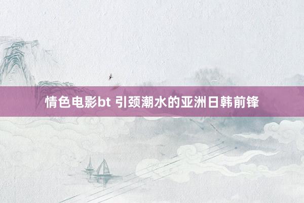情色电影bt 引颈潮水的亚洲日韩前锋