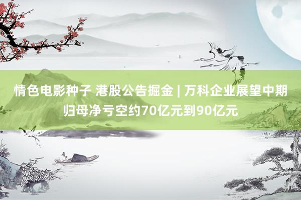 情色电影种子 港股公告掘金 | 万科企业展望中期归母净亏空约70亿元到90亿元
