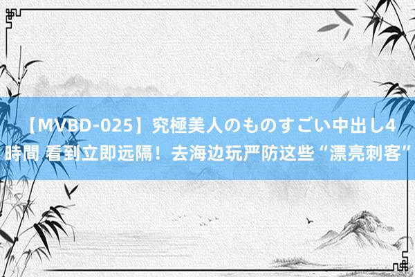 【MVBD-025】究極美人のものすごい中出し4時間 看到立即远隔！去海边玩严防这些“漂亮刺客”