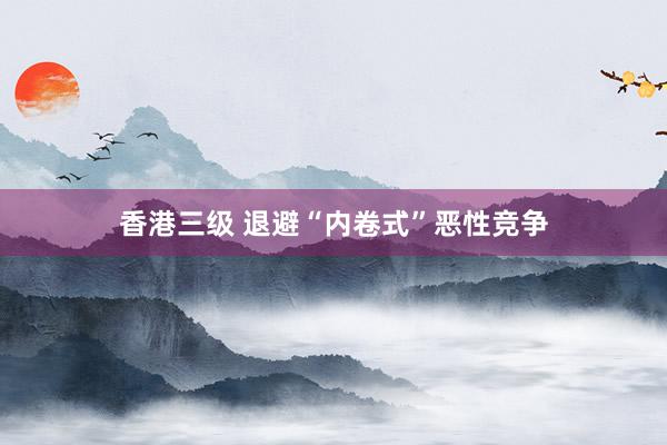 香港三级 退避“内卷式”恶性竞争