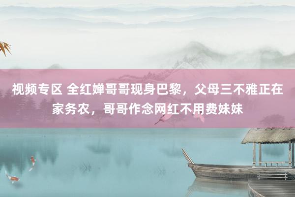 视频专区 全红婵哥哥现身巴黎，父母三不雅正在家务农，哥哥作念网红不用费妹妹