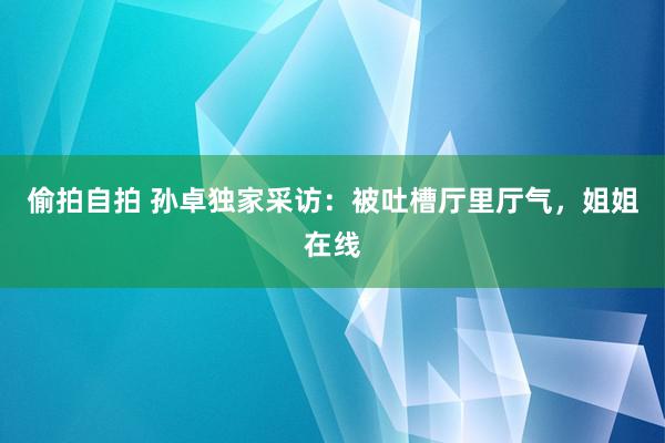 偷拍自拍 孙卓独家采访：被吐槽厅里厅气，姐姐在线
