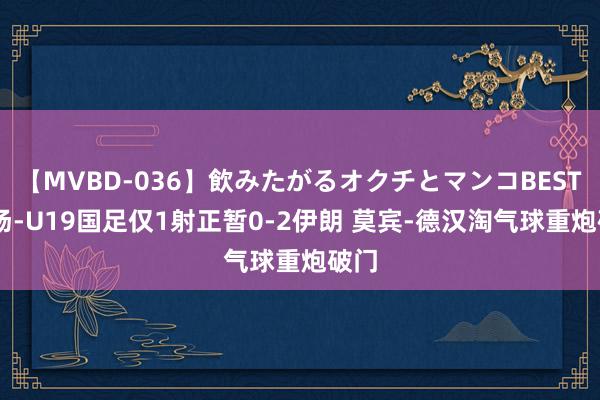 【MVBD-036】飲みたがるオクチとマンコBEST 半场-U19国足仅1射正暂0-2伊朗 莫宾-德汉淘气球重炮破门