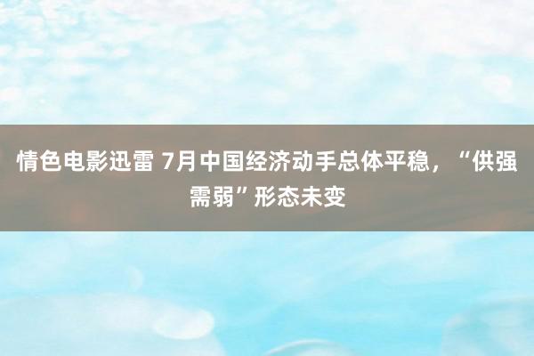 情色电影迅雷 7月中国经济动手总体平稳，“供强需弱”形态未变