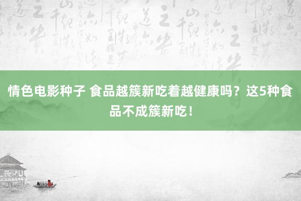 情色电影种子 食品越簇新吃着越健康吗？这5种食品不成簇新吃！