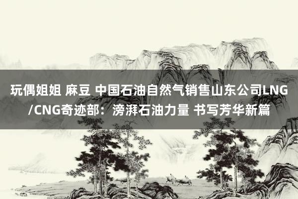 玩偶姐姐 麻豆 中国石油自然气销售山东公司LNG/CNG奇迹部：滂湃石油力量 书写芳华新篇