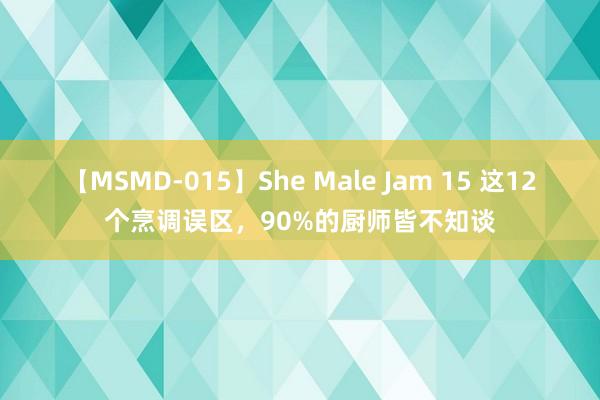 【MSMD-015】She Male Jam 15 这12个烹调误区，90%的厨师皆不知谈