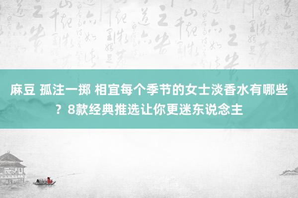 麻豆 孤注一掷 相宜每个季节的女士淡香水有哪些？8款经典推选让你更迷东说念主