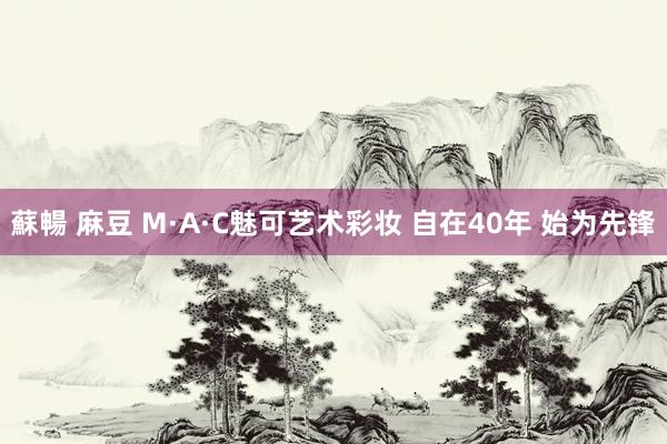 蘇暢 麻豆 M·A·C魅可艺术彩妆 自在40年 始为先锋