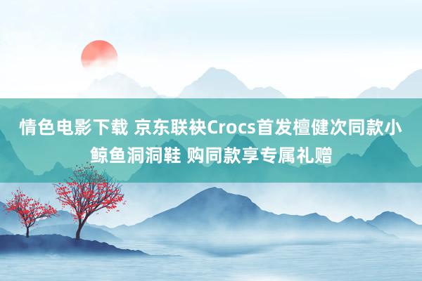 情色电影下载 京东联袂Crocs首发檀健次同款小鲸鱼洞洞鞋 购同款享专属礼赠