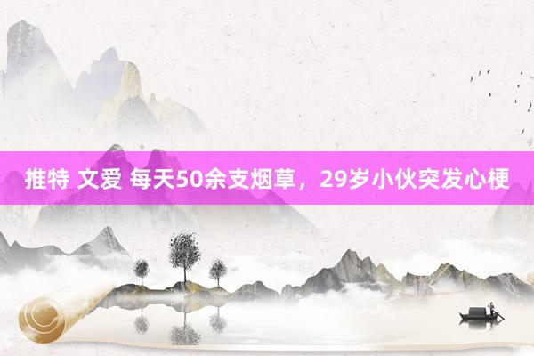 推特 文爱 每天50余支烟草，29岁小伙突发心梗