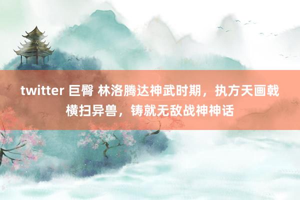 twitter 巨臀 林洛腾达神武时期，执方天画戟横扫异兽，铸就无敌战神神话