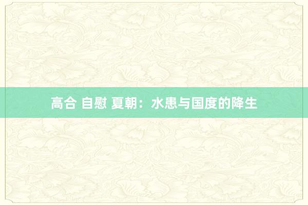 高合 自慰 夏朝：水患与国度的降生