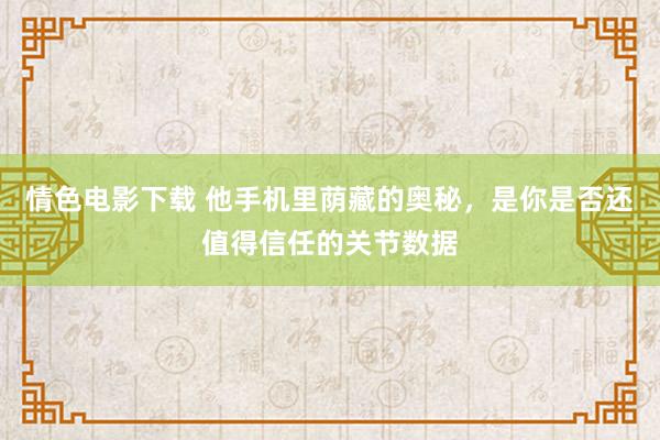 情色电影下载 他手机里荫藏的奥秘，是你是否还值得信任的关节数据