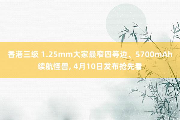 香港三级 1.25mm大家最窄四等边、5700mAh续航怪兽, 4月10日发布抢先看