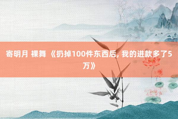 寄明月 裸舞 《扔掉100件东西后, 我的进款多了5万》