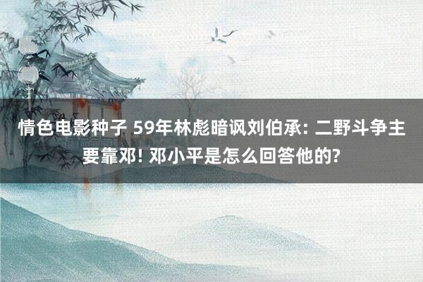 情色电影种子 59年林彪暗讽刘伯承: 二野斗争主要靠邓! 邓小平是怎么回答他的?