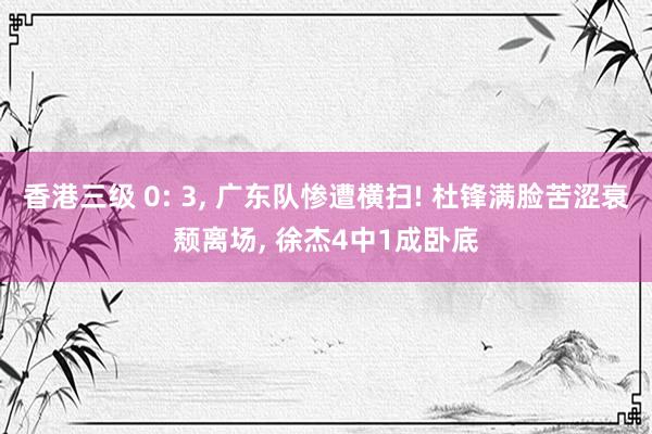 香港三级 0: 3, 广东队惨遭横扫! 杜锋满脸苦涩衰颓离场, 徐杰4中1成卧底