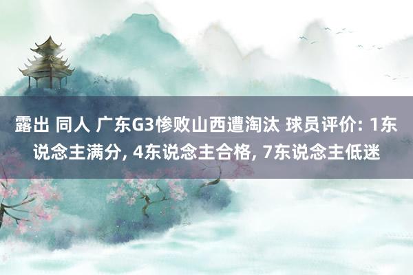 露出 同人 广东G3惨败山西遭淘汰 球员评价: 1东说念主满分, 4东说念主合格, 7东说念主低迷
