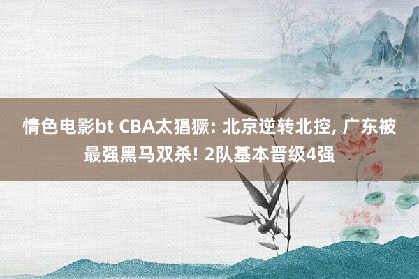 情色电影bt CBA太猖獗: 北京逆转北控, 广东被最强黑马双杀! 2队基本晋级4强