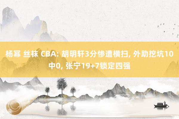 杨幂 丝袜 CBA: 胡明轩3分惨遭横扫, 外助挖坑10中0, 张宁19+7锁定四强