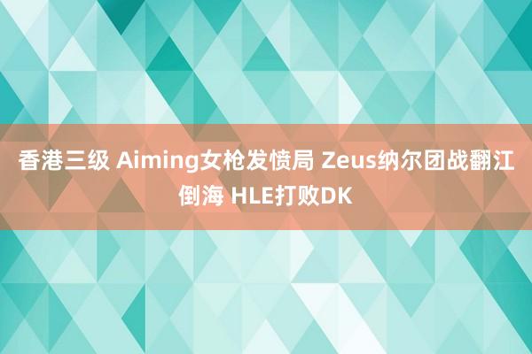 香港三级 Aiming女枪发愤局 Zeus纳尔团战翻江倒海 HLE打败DK