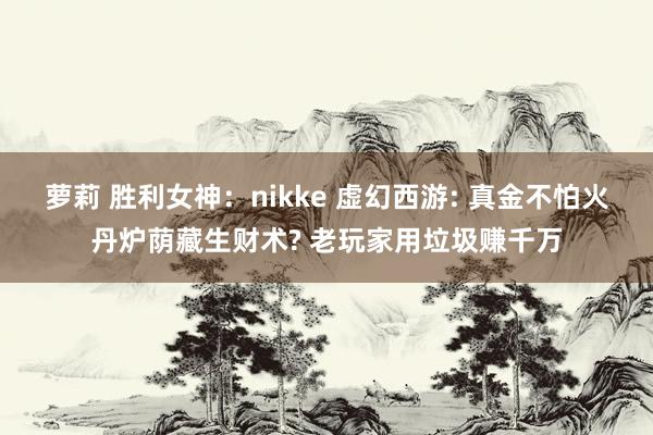 萝莉 胜利女神：nikke 虚幻西游: 真金不怕火丹炉荫藏生财术? 老玩家用垃圾赚千万