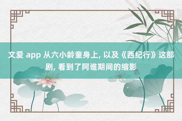 文爱 app 从六小龄童身上, 以及《西纪行》这部剧, 看到了阿谁期间的缩影