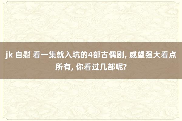 jk 自慰 看一集就入坑的4部古偶剧, 威望强大看点所有, 你看过几部呢?