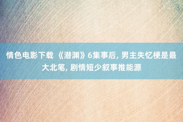 情色电影下载 《潜渊》6集事后, 男主失忆梗是最大北笔, 剧情短少叙事推能源