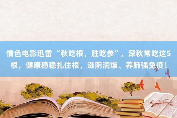 情色电影迅雷 “秋吃根，胜吃参”，深秋常吃这5根，健康稳稳扎住根，滋阴润燥、养肺强免疫！