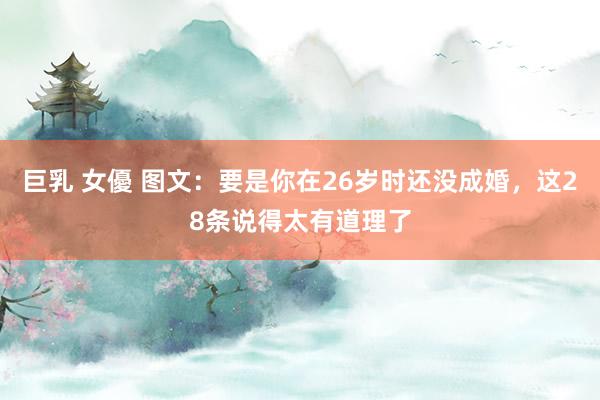 巨乳 女優 图文：要是你在26岁时还没成婚，这28条说得太有道理了