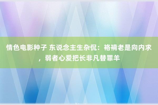 情色电影种子 东说念主生杂侃:袼褙老是向内求,弱者心爱把长非凡替罪羊