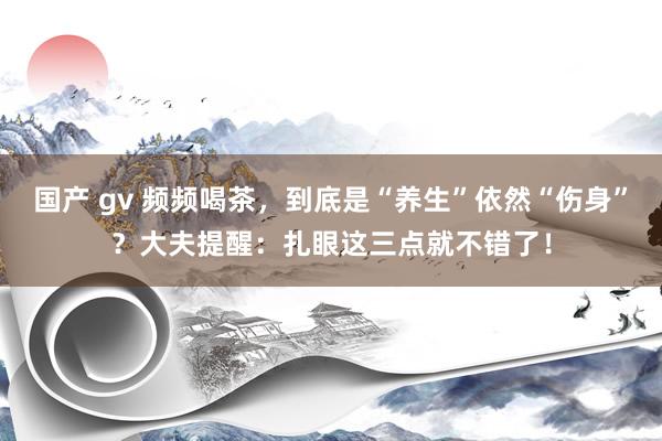 国产 gv 频频喝茶，到底是“养生”依然“伤身”？大夫提醒：扎眼这三点就不错了！