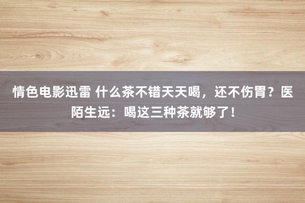 情色电影迅雷 什么茶不错天天喝，还不伤胃？医陌生远：喝这三种茶就够了！