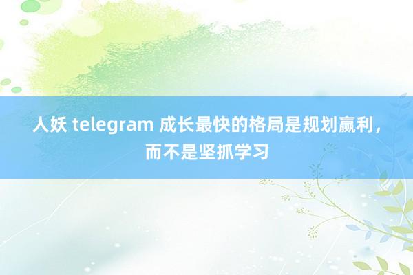 人妖 telegram 成长最快的格局是规划赢利，而不是坚抓学习