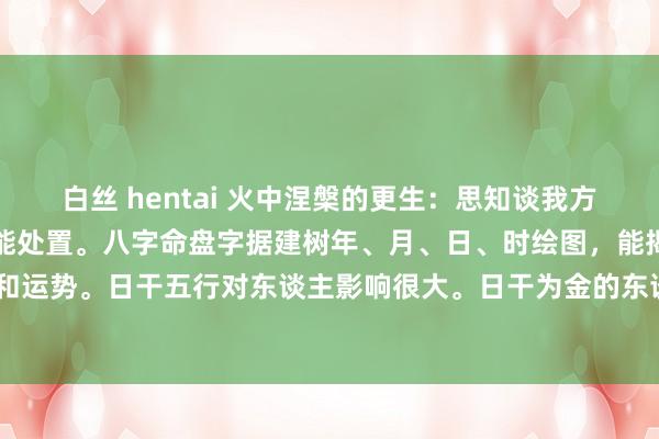 白丝 hentai 火中涅槃的更生:思知谈我方的日干五行吗?一张图就能处置。八字命盘字据建树年、月、日、时绘图,能揭示个东谈主脾气、智商和运势。日干五行对东谈主影响很大。日干为金的东谈主,脾气果断轻松,稳健金属、机械行业,情谊...