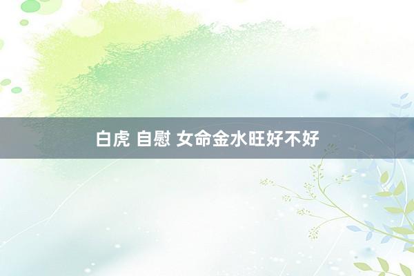 白虎 自慰 女命金水旺好不好