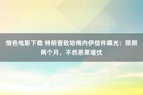 情色电影下载 特朗普致哈梅内伊信件曝光：限期两个月，不然恶果堪忧